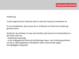 Verjährung:

3 Jahre beginnend am Ende des Jahres in dem der Anspruch entstanden ist.

Es ist zu beobachten, dass massiv ab ca. 6 Monate vor Eintritt der Verjährung
gemahnt wird !

Strafrecht: das Anbieten ist zwar eine Straftat, doch kommt ein Strafverfahren in
der Praxis nicht vor.
- Strafantrag notwendig
- in der Vergangenheit führte die StA Meinigen bspw. das Ermittlungsverfahren
erst ab ca. 500 angebotenen Musiktiteln weiter. Sonst wurde wegen
Geringfügigkeit eingestellt
 