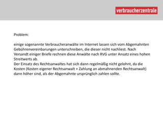 Problem:

einige sogenannte Verbraucheranwälte im Internet lassen sich vom Abgemahnten
Gebührenvereinbarungen unterschreiben, die dieser nicht nachliest. Nach
Versandt einiger Briefe rechnen diese Anwälte nach RVG unter Ansatz eines hohen
Streitwerts ab.
Der Einsatz des Rechtsanwaltes hat sich dann regelmäßig nicht gelohnt, da die
Kosten (Kosten eigener Rechtsanwalt + Zahlung an abmahnenden Rechtsanwalt)
dann höher sind, als der Abgemahnte ursprünglich zahlen sollte.
 