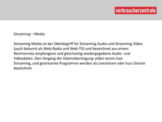 Streaming – Media

Streaming Media ist der Oberbegriff für Streaming Audio und Streaming Video
(auch bekannt als Web-Radio und Web-TV) und bezeichnet aus einem
Rechnernetz empfangene und gleichzeitig wiedergegebene Audio- und
Videodaten. Den Vorgang der Datenübertragung selbst nennt man
Streaming, und gestreamte Programme werden als Livestream oder kurz Stream
bezeichnet.
 