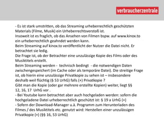 - Es ist stark umstritten, ob das Streaming urheberrechtlich geschützten
Materials (Filme, Musik) ein Urheberrechtsverstoß ist.
Insoweit ist es fraglich, ob das Ansehen von Filmen bspw. auf www.kinox.to
ein urheberrechtlich geahndet werden kann.
Beim Streaming auf kinox.to veröffentlicht der Nutzer die Datei nicht. Er
betrachtet sie ledig.
Die Frage ist, ob der Betrachter eine unzulässige Kopie des Films oder des
Musiktitels erstellt.
Beim Streaming werden - technisch bedingt - die notwendigen Daten
zwischengespeichert (im Cache oder als temporäre Datei). Die streitige Frage
ist, ob hierin eine unzulässige Privatkopie zu sehen ist – insbesondere
deshalb weil flüchtig (§ 53 UrhG) falls (+) Privatkopie ?
Gibt man die Kopie (oder gar mehrere erstellte Kopien) weiter, liegt §§
12, 16, 17 UrhG vor .
- Bei Youtube kann betrachtet aber auch hochgeladen werden: sofern die
hochgeladene Datei urheberrechtlich geschützt ist: § 19 a UrhG (+)
- Sofern der Download-Manager u.ä. Programm zum Herunterladen des
Filmes / des Musiktitels etc. genutzt wird: Herstellen einer unzulässigen
Privatkopie (+) (§§ 16, 53 UrhG)
 