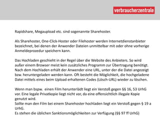 Rapidshare, Megaupload etc. sind sogenannte Sharehoster.

Als Sharehoster, One-Click-Hoster oder Filehoster werden Internetdienstanbieter
bezeichnet, bei denen der Anwender Dateien unmittelbar mit oder ohne vorherige
Anmeldeprozedur speichern kann.

Das Hochladen geschieht in der Regel über die Website des Anbieters. So wird
außer einem Browser meist kein zusätzliches Programm zur Übertragung benötigt.
Nach dem Hochladen erhält der Anwender eine URL, unter der die Datei angezeigt
bzw. heruntergeladen werden kann. Oft besteht die Möglichkeit, die hochgeladene
Datei mittels eines beim Upload erhaltenen Codes (Lösch-URL) wieder zu löschen.

Wenn man bspw. einen Film herunterlädt liegt ein Verstoß gegen §§ 16, 53 UrhG
vor. Eine legale Privatkopie liegt nicht vor, da eine offensichtlich illegale Kopie
genutzt wird.
Sollte man den Film bei einem Sharehoster hochladen liegt ein Verstoß gegen § 19 a
UrhG.
Es stehen die üblichen Sanktionsmöglichkeiten zur Verfügung (§§ 97 ff UrhG)
 