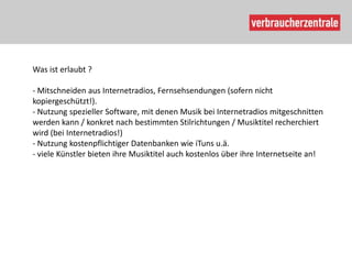 Was ist erlaubt ?

- Mitschneiden aus Internetradios, Fernsehsendungen (sofern nicht
kopiergeschützt!).
- Nutzung spezieller Software, mit denen Musik bei Internetradios mitgeschnitten
werden kann / konkret nach bestimmten Stilrichtungen / Musiktitel recherchiert
wird (bei Internetradios!)
- Nutzung kostenpflichtiger Datenbanken wie iTuns u.ä.
- viele Künstler bieten ihre Musiktitel auch kostenlos über ihre Internetseite an!
 