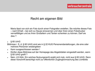 Recht am eigenen Bild


    Maria lässt von sich ein Foto durch einen Fotografen erstellen. Sie möchte dieses Foto
    – nach Erhalt – bei sich zu Hause einscannen und über ihren einen Fotodrucker
    vervielfältigen und es ihren Großeltern und Tanten schenken zu können. Darf sie
    dies ?

   § 60 UrhG
Bildnisse i. S. d. § 60 UrhG sind wie in § 22 KUG Personendarstellungen, die eine oder
    mehrere Personen wiedergeben
   Kann ausgeschlossen werden !
   Dürfen diese Bildnisse auf der Homepage des Abgebildeten eingestellt werden, wenn
    § 60 UrhG greift ?
   Nein, LG Köln: Ein solches Nutzungsrecht ergibt sich insb. nicht aus § 60 UrhG. Denn
    diese Vorschrift berechtigt nicht zur öffentlichen Zugänglichmachung des Lichtbilds
 