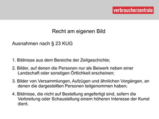 Recht am eigenen Bild

Ausnahmen nach § 23 KUG


1. Bildnisse aus dem Bereiche der Zeitgeschichte;
2. Bilder, auf denen die Personen nur als Beiwerk neben einer
   Landschaft oder sonstigen Örtlichkeit erscheinen;
3. Bilder von Versammlungen, Aufzügen und ähnlichen Vorgängen, an
   denen die dargestellten Personen teilgenommen haben;
4. Bildnisse, die nicht auf Bestellung angefertigt sind, sofern die
   Verbreitung oder Schaustellung einem höheren Interesse der Kunst
   dient.
 