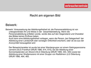 Recht am eigenen Bild


Beiwerk:
Beiwerk: Voraussetzung der Abbildungsfreiheit ist: die Personenabbildung ist von
   untergeordneter Art und Weise in der Gesamtdarstellung. Wenn die
   Personenabbildung entfallen würde, würde dies auf den Gegenstand und Charakter
   des Bildes keinen Einfluss haben.
   Auch kann eine Abbildungsfreiheit vorliegen, wenn die Person „bei Gelegenheit“ der
   Abbildung einer Landschaft oder sonstigen Örtlichkeit erscheint, oder ob sie aus der
   Anonymität herausgelöst wird

   Der Beiwerkcharakter ist wurde bei einer Wandergruppe vor einem Gebirgspanorama
   verneint (OLG Frankfurt GRUR 1986, 614, 615), bei der Abbildung einer
   Sonnenbadenden am Strand (OLG Oldenburg GRUR 1989, 344, 345) sowie bei
   Abbildung einer Straßenszene mit einer Gruppe von Radfahrern (LG Oldenburg
   GRUR 1986, 464, 465.
 
