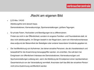 ●Recht am eigenen Bild
   § 23 Abs. 3 KUG
    Abbildungsfrei sind danach bspw.
    Demonstrationen, Karnevalsumzüge, Sportveranstaltungen, größere Tagungen.

   für private Feiern, Hochzeiten und Beerdigungen ist zu differenzieren:
    Finden sie nicht in der Öffentlichkeit, sondern im engeren Familien- und Freundeskreis statt, ist
    dies nicht abbildungsfrei. Im Übrigen besteht in der Regel dann, wenn ein Informationsinteresse
    etwa aufgrund der Bekanntheit der Beteiligten oder anderer besonderer Umstände gegeben ist.

   Die Veröffentlichung von Aufnahmen, bei denen einzelne Personen, die als charakteristisch und
    beispielhaft für die Ansammlung herausgegriffen werden, ist umstritten. Sie soll dann bei
    Ereignissen von öffentlichem Interesse wie Demonstrationen, Karnevalsumzügen und
    Sportveranstaltungen zulässig sein, wenn die Abbildung der Einzelperson einen repräsentativen
    Gesamteindruck von der Veranstaltung vermittelt. Ansonsten darf das Bild der einzelnen Person
    nicht ohne Zustimmung veröffentlicht werden
 
