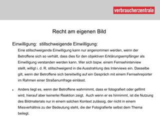Recht am eigenen Bild

Einwilligung: stillschweigende Einwilligung:
    Eine stillschweigende Einwilligung kann nur angenommen werden, wenn der
    Betroffene sich so verhält, dass dies für den objektiven Erklärungsempfänger als
    Einwilligung verstanden werden kann. Wer sich bspw. einem Fernsehinterview
    stellt, willigt i. d. R. stillschweigend in die Ausstrahlung des Interviews ein. Dasselbe
    gilt, wenn der Betroffene sich bereitwillig auf ein Gespräch mit einem Fernsehreporter
    im Rahmen einer Straßenumfrage einlässt.

   Anders liegt es, wenn der Betroffene wahrnimmt, dass er fotografiert oder gefilmt
    wird, hierauf aber keinerlei Reaktion zeigt. Auch wenn er es hinnimmt, ist die Nutzung
    des Bildmaterials nur in einem solchen Kontext zulässig, der nicht in einem
    Missverhältnis zu der Bedeutung steht, die der Fotografierte selbst dem Thema
    beilegt.
 