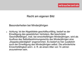 Recht am eigenen Bild


    Besonderheiten bei Minderjährigen

   Achtung: Ist der Abgebildete geschäftsunfähig, bedarf es der
    Einwilligung des gesetzlichen Vertreters. Bei beschränkt
    Geschäftsfähigen, insb. bei einsichtsfähigen Minderjährigen, wird als
    Ausfluss des Selbstbestimmungsrechts des Minderjährigen eine
    „Doppelzuständigkeit“ angenommen. Es bedarf es hier zusätzlich
    auch der Einwilligung des Minderjährigen selbst. Die erforderliche
    Einsichtsfähigkeit wird i. d. R. ab einem Alter von 14 Jahren
    anzunehmen sein.
 