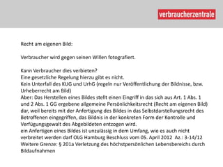 Recht am eigenen Bild:

Verbraucher wird gegen seinen Willen fotografiert.

Kann Verbraucher dies verbieten?
Eine gesetzliche Regelung hierzu gibt es nicht.
Kein Unterfall des KUG und UrhG (regeln nur Veröffentlichung der Bildnisse, bzw.
Urheberrecht am Bild)
Aber: Das Herstellen eines Bildes stellt einen Eingriff in das sich aus Art. 1 Abs. 1
und 2 Abs. 1 GG ergebene allgemeine Persönlichkeitsrecht (Recht am eigenen Bild)
dar, weil bereits mit der Anfertigung des Bildes in das Selbstdarstellungsrecht des
Betroffenen eingegriffen, das Bildnis in der konkreten Form der Kontrolle und
Verfügungsgewalt des Abgebildeten entzogen wird.
ein Anfertigen eines Bildes ist unzulässig in dem Umfang, wie es auch nicht
verbreitet werden darf OLG Hamburg Beschluss vom 05. April 2012 Az.: 3-14/12
Weitere Grenze: § 201a Verletzung des höchstpersönlichen Lebensbereichs durch
Bildaufnahmen
 