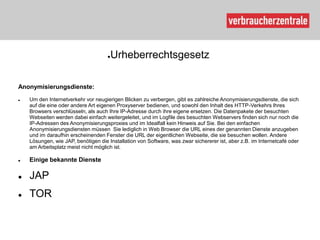 ●Urheberrechtsgesetz

Anonymisierungsdienste:
   Um den Internetverkehr vor neugierigen Blicken zu verbergen, gibt es zahlreiche Anonymisierungsdienste, die sich
    auf die eine oder andere Art eigenen Proxyserver bedienen, und sowohl den Inhalt des HTTP-Verkehrs Ihres
    Browsers verschlüsseln, als auch Ihre IP-Adresse durch ihre eigene ersetzen. Die Datenpakete der besuchten
    Webseiten werden dabei einfach weitergeleitet, und im Logfile des besuchten Webservers finden sich nur noch die
    IP-Adressen des Anonymisierungsproxies und im Idealfall kein Hinweis auf Sie. Bei den einfachen
    Anonymisierungsdiensten müssen Sie lediglich in Web Browser die URL eines der genannten Dienste anzugeben
    und im daraufhin erscheinenden Fenster die URL der eigentlichen Webseite, die sie besuchen wollen. Andere
    Lösungen, wie JAP, benötigen die Installation von Software, was zwar sichererer ist, aber z.B. im Internetcafé oder
    am Arbeitsplatz meist nicht möglich ist.

   Einige bekannte Dienste

   JAP
   TOR
 