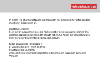In einem File-Sharing-Netzwerk lädt man nicht nur einen Film herunter, sondern
man bietet diesen auch an.

das Herunterladen:
Es ist davon auszugehen, dass die Rechteinhaber des neuen James-Bond-Films
das freie Kopieren des Films nicht erlaubt haben. Sie haben die Verwertung des
Films nur unter bestimmten Bedingungen erlaubt.

Laden als zulässige Privatkopie ?
Er vervielfältigt den Film (§ 16 UrhG)
Privatkopie (?) § 53 UrhG
offensichtlich rechtswidrig hergestellte oder öffentlich zugänglich gemachte
Vorlage!
 