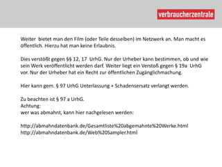 Weiter bietet man den Film (oder Teile desselben) im Netzwerk an. Man macht es
öffentlich. Hierzu hat man keine Erlaubnis.

Dies verstößt gegen §§ 12, 17 UrhG. Nur der Urheber kann bestimmen, ob und wie
sein Werk veröffentlicht werden darf. Weiter liegt ein Verstoß gegen § 19a UrhG
vor. Nur der Urheber hat ein Recht zur öffentlichen Zugänglichmachung.

Hier kann gem. § 97 UrhG Unterlassung + Schadensersatz verlangt werden.

Zu beachten ist § 97 a UrhG.
Achtung:
wer was abmahnt, kann hier nachgelesen werden:

http://abmahndatenbank.de/Gesamtliste%20abgemahnte%20Werke.html
http://abmahndatenbank.de/Web%20Sampler.html
 