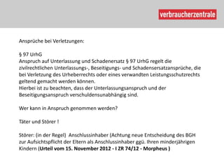 Ansprüche bei Verletzungen:

§ 97 UrhG
Anspruch auf Unterlassung und Schadenersatz § 97 UrhG regelt die
zivilrechtlichen Unterlassungs-, Beseitigungs- und Schadensersatzansprüche, die
bei Verletzung des Urheberrechts oder eines verwandten Leistungsschutzrechts
geltend gemacht werden können.
Hierbei ist zu beachten, dass der Unterlassungsanspruch und der
Beseitigungsanspruch verschuldensunabhängig sind.

Wer kann in Anspruch genommen werden?

Täter und Störer !

Störer: (in der Regel) Anschlussinhaber (Achtung neue Entscheidung des BGH
zur Aufsichtspflicht der Eltern als Anschlussinhaber ggü. Ihren minderjährigen
Kindern (Urteil vom 15. November 2012 - I ZR 74/12 - Morpheus )
 