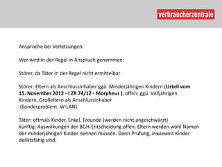 Ansprüche bei Verletzungen:

Wer wird in der Regel in Anspruch genommen:

Störer, da Täter in der Regel nicht ermittelbar

Störer: Eltern als Anschlussinhaber ggü. Minderjährigen Kindern (Urteil vom
15. November 2012 - I ZR 74/12 - Morpheus ), offen: ggü. Volljährigen
Kindern, Großeltern als Anschlussinhaber
(Sonderproblem: W-LAN)

Täter: oftmals Kinder, Enkel, Freunde (werden nicht angeschwärzt)
künftig: Auswirkungen der BGH-Entscheidung offen. Eltern werden wohl Namen
der minderjährigen Kinder nennen müssen. Dann Prüfung, inwieweit Kinder
deliktsfähig sind.
 