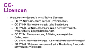 CC-
Lizencen
• Angeboten werden sechs verschiedene Lizenzen:
– CC BY: Namensnennung der/des LizenzgeberIn/s
– CC BY-ND: Namensnennung & keine Bearbeitung
– CC BY-NC-SA: Namensnennung & nur nicht-kommerzielle
Weitergabe zu gleichen Bedingungen
– CC BY-SA: Namensnennung & Weitergabe zu gleichen
Bedingungen
– CC BY-NC: Namensnennung & nur nicht-kommerzielle Weitergabe
– CC BY-NC-ND: Namensnennung & keine Bearbeitung & nur nicht-
kommerzielle Weitergabe
 