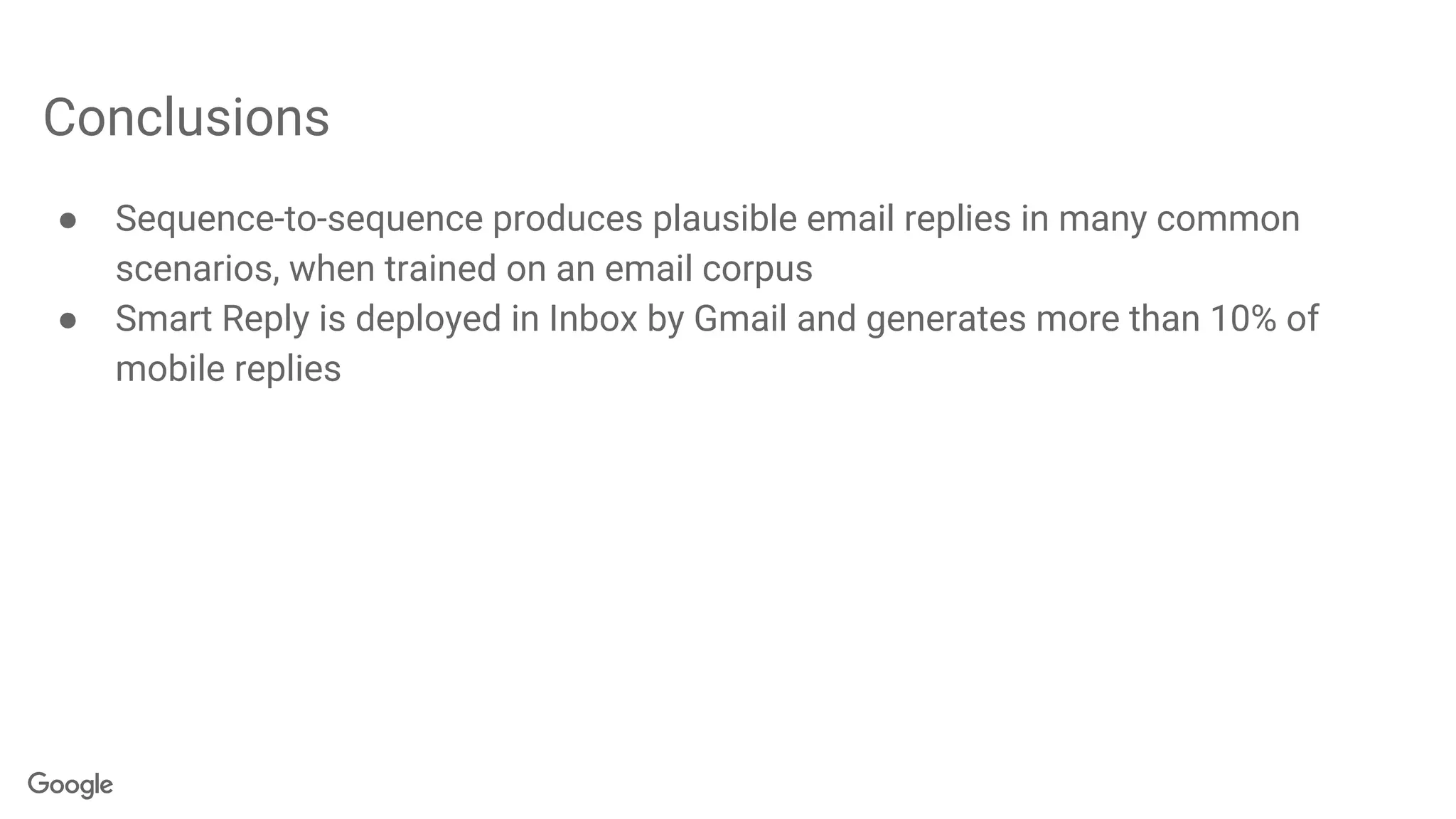 Conclusions
● Sequence-to-sequence produces plausible email replies in many common
scenarios, when trained on an email corpus
● Smart Reply is deployed in Inbox by Gmail and generates more than 10% of
mobile replies
 