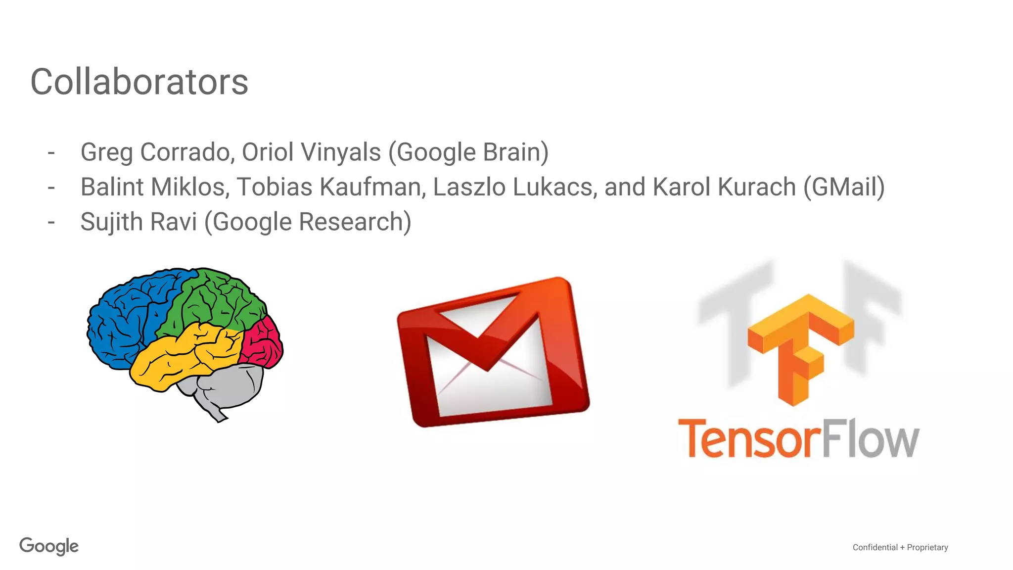 Confidential + Proprietary
Collaborators
- Greg Corrado, Oriol Vinyals (Google Brain)
- Balint Miklos, Tobias Kaufman, Laszlo Lukacs, and Karol Kurach (GMail)
- Sujith Ravi (Google Research)
 