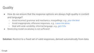 Quality
● How do we ensure that the response options are always high quality in content
and language?
○ Avoid incorrect grammar and mechanics, misspellings e.g., your the best
○ Avoid inappropriate, offensive responses. e.g., Leave me alone.
○ Deal with wide variability, informal language. e.g., got it thx
● Restricting model vocabulary is not sufficient!
Solution: Restrict to a fixed set of valid responses, derived automatically from data.
 