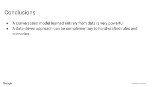 Confidential + Proprietary
Conclusions
● A conversation model learned entirely from data is very powerful
● A data-driven approach can be complementary to hand-crafted rules and
scenarios
 