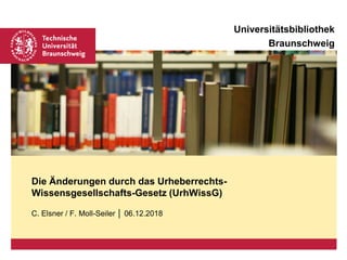 Universitätsbibliothek
Braunschweig
C. Elsner / F. Moll-Seiler │ 06.12.2018
Die Änderungen durch das Urheberrechts-
Wissensgesellschafts-Gesetz (UrhWissG)
 