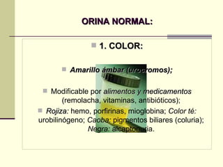 ORINA NORMAL: 1. COLOR: Amarillo ámbar (urocromos); Modificable por  alimentos y medicamentos  (remolacha, vitaminas, antibióticos); Rojiza:  hemo, porfirinas, mioglobina;  Color té:  urobilinógeno;  Caoba:  pigmentos biliares (coluria);  Negra:  alcaptonuria. 