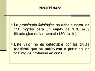 PROTEÍNAS: La  proteinuria fisiológica  no debe superar los 150 mg/día para un sujeto de 1.70 m y filtrado glomerular normal (120ml/min); Este valor no es detectable por las tirillas reactivas que se positivizan a partir de los 550 mg de proteínas en orina; 