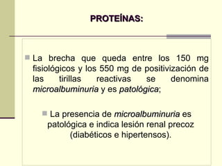 PROTEÍNAS: La brecha que queda entre los 150 mg fisiológicos y los 550 mg de positivización de las tirillas reactivas se denomina  microalbuminuria  y es  patológica ;  La presencia de  microalbuminuria  es patológica e indica lesión renal precoz (diabéticos e hipertensos). 