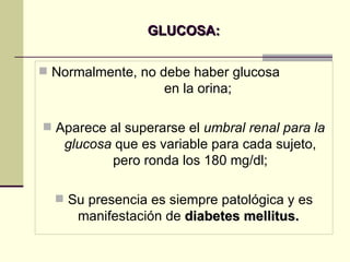GLUCOSA: Normalmente, no debe haber glucosa  en la orina; Aparece al superarse el  umbral renal para la glucosa  que es variable para cada sujeto, pero ronda los 180 mg/dl; Su presencia es siempre patológica y es manifestación de  diabetes mellitus.   