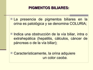 PIGMENTOS BILIARES: La presencia de pigmentos biliares en la orina es patológica y se denomina COLURIA; Indica una obstrucción de la vía biliar, intra o extrahepática (hepatitis, cálculos, cáncer de páncreas o de la vía biliar); Característicamente, la orina adquiere  un color  caoba . 