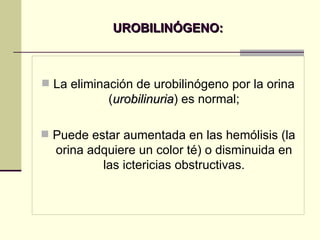 UROBILINÓGENO: La eliminación de urobilinógeno por la orina ( urobilinuria ) es normal; Puede estar aumentada en las hemólisis (la orina adquiere un color té) o disminuida en las ictericias obstructivas. 