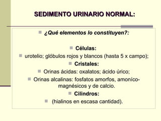 SEDIMENTO URINARIO NORMAL: ¿Qué elementos lo constituyen?: Células:   urotelio; glóbulos rojos y blancos (hasta 5 x campo); Cristales: Orinas ácidas: oxalatos; ácido úrico; Orinas alcalinas: fosfatos amorfos, amoníco-magnésicos y de calcio. Cilindros: (hialinos en escasa cantidad). 