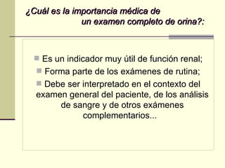 ¿Cuál es la importancia médica de  un examen completo de orina?: Es un indicador muy útil de función renal; Forma parte de los exámenes de rutina; Debe ser interpretado en el contexto del examen general del paciente, de los análisis de sangre y de otros exámenes complementarios...  