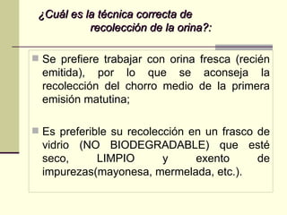 ¿Cuál es la técnica correcta de  recolección de la orina?: Se prefiere trabajar con orina fresca (recién emitida), por lo que se aconseja la recolección del chorro medio de la primera emisión matutina; Es preferible su recolección en un frasco de vidrio (NO BIODEGRADABLE) que esté seco, LIMPIO y exento de impurezas(mayonesa, mermelada, etc.). 