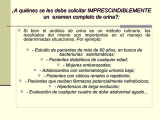 ¿ A quiénes se les debe solicitar IMPRESCINDIBLEMENTE un  examen completo de orina?: Si bien el  análisis de orina  es un método rutinario, los resultados del mismo son importantes en el manejo de determinadas situaciones. Por ejemplo: -  Estudio de pacientes de más de 60 años, en busca de bacteriurias  asintomáticas; - Pacientes diabéticos de cualquier edad; - Mujeres embarazadas; - Adolescentes con sintomatología urinaria baja; - Pacientes con cólicos renales a repetición; - Pacientes que reciben fármacos potencialmente nefrotóxicos; - Hipertensos de larga evolución; - Evaluación de cualquier cuadro de dolor abdominal agudo... 