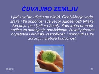 18.05.10 ČUVAJMO ZEMLJU Ljudi uvelike utječu na okoliš. Onečišćenja vode, zraka i tla pridonosi sve većoj ugroženosti biljaka, životinja, pa i ljudi na Zemlji. Zato treba pronaći načine za smanjenje onečišćenja, čuvati prirodna bogatstva i biološku raznolikost, i pobrinuti se za zdraviju i sretniju budućnost. 