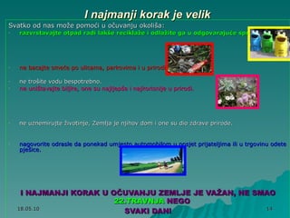 I najmanji korak je velik Svatko od nas može pomoći u očuvanju okoliša:  razvrstavajte otpad radi lakše reciklaže i odlažite ga u odgovarajuće spremnike. ne bacajte smeće po ulicama, parkovima i u prirodi . ne trošite vodu bespotrebno. ne uništavajte biljke, one su najljepše i najkorisnije u prirodi. ne uznemirujte životinje, Zemlja je njihov dom i one su dio zdrave prirode. nagovorite odrasle da ponekad umjesto automobilom u posjet prijateljima ili u trgovinu odete pješice. I NAJMANJI KORAK U OČUVANJU ZEMLJE JE VAŽAN, NE SMAO  22.TRAVNJA  NEGO  SVAKI DAN! 
