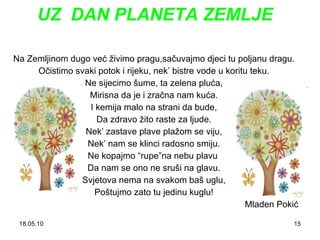 UZ  DAN PLANETA ZEMLJE Na Zemljinom dugo već živimo pragu,sačuvajmo djeci tu poljanu dragu. Očistimo svaki potok i rijeku, nek ’  bistre vode u koritu teku. Ne sijecimo šume, ta zelena pluća, Mirisna da je i zračna nam kuća. I kemija malo na strani da bude, Da zdravo žito raste za ljude. Nek ’  zastave plave plažom se viju, Nek ’  nam se klinci radosno smiju. Ne kopajmo “rupe”na nebu plavu  Da nam se ono ne sruši na glavu. Svjetova nema na svakom baš uglu, Poštujmo zato tu jedinu kuglu! Mladen Pokić 