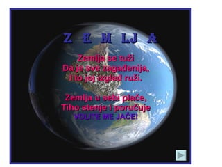 Z  E  M  LJ  A Zemlja se tuži Da je sve zagađenija, I to joj izgled ruži. Zemlja u sebi plače, Tiho stenje i poručuje VOLITE ME JAČE! 