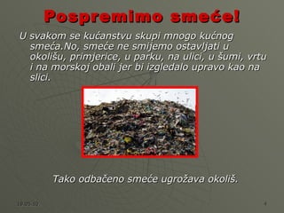 Pospremimo smeće! U svakom se kućanstvu skupi mnogo kućnog smeća.No, smeće ne smijemo ostavljati u okolišu, primjerice, u parku, na ulici, u šumi, vrtu i na morskoj obali jer bi izgledalo upravo kao na slici.  Tako odbačeno smeće ugrožava okoliš. 
