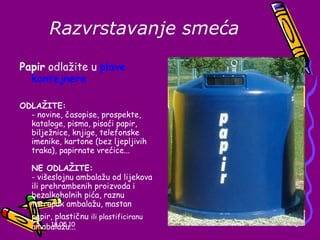 18.05.10 Razvrstavanje smeća Papir  odlažite u  plave kontejnere   ODLAŽITE:   - novine, časopise, prospekte, kataloge, pisma, pisaći papir, bilježnice, knjige, telefonske imenike, kartone (bez ljepljivih traka), papirnate vrećice...  NE ODLAŽITE:   - višeslojnu ambalažu od lijekova ili prehrambenih proizvoda i bezalkoholnih pića, raznu tetrapak ambalažu, mastan papir, plastičnu  ili plastificiranu   amabalažu...  