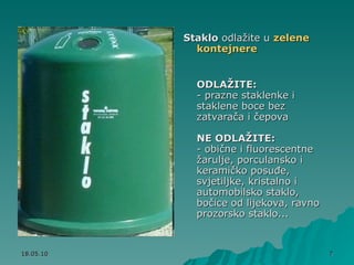 Staklo  odlažite u  zelene kontejnere   ODLAŽITE:   - prazne staklenke i staklene boce bez zatvarača i čepova  NE ODLAŽITE:   - obične i fluorescentne žarulje, porculansko i keramičko posuđe, svjetiljke, kristalno i automobilsko staklo, bočice od lijekova, ravno prozorsko staklo...  