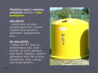 Plastičnu (pet) i metalnu ambalažu  odlažite u  žute kontejnere   ODLAŽITE:   - prazne boce od vode i osvježavajućih pića, prazne metalne doze-konzerve alkoholnih i bezalkoholnih pića...  NE ODLAŽITE:   - čepove od PET boca za osvježavajuća pića, doze i limenke od raznih sprejeva koje sadrže zapaljive, opasne i zabranjene tvari (lak za kosu, dezodoransi, boje u spreju i razni drugi spojevi)...  