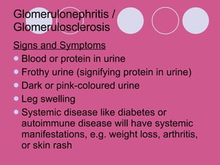 Glomerulonephritis / Glomerulosclerosis  Signs and Symptoms Blood or protein in urine Frothy urine (signifying protein in urine)  Dark or pink-coloured urine  Leg swelling  Systemic disease like diabetes or autoimmune disease will have systemic manifestations, e.g. weight loss, arthritis, or skin rash  