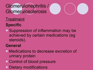 Glomerulonephritis / Glomerulosclerosis Treatment Specific Suppression of inflammation may be achieved by certain medications (eg steroids).  General Medications to decrease excretion of urinary protein  Control of blood pressure Dietary modifications 