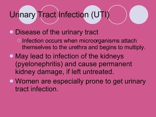 Urinary Tract Infection (UTI) Disease of the urinary tract Infection occurs when microorganisms attach themselves to the urethra and begins to multiply. May lead to infection of the kidneys (pyelonephritis) and cause permanent kidney damage, if left untreated.  Women are especially prone to get urinary tract infection. 