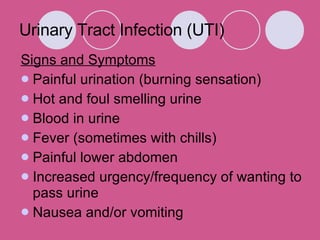 Urinary Tract Infection (UTI) Signs and Symptoms Painful urination (burning sensation)  Hot and foul smelling urine  Blood in urine  Fever (sometimes with chills)  Painful lower abdomen  Increased urgency/frequency of wanting to pass urine  Nausea and/or vomiting  