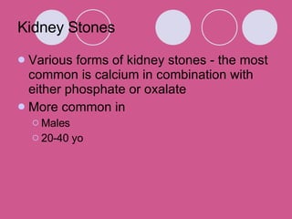 Kidney Stones Various forms of kidney stones - the most common is calcium in combination with either phosphate or oxalate More common in  Males 20-40 yo 