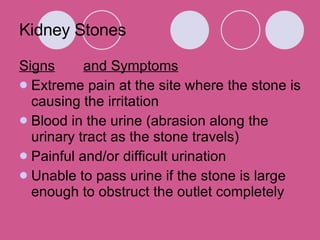 Kidney Stones Signs and Symptoms Extreme pain at the site where the stone is causing the irritation Blood in the urine (abrasion along the urinary tract as the stone travels)  Painful and/or difficult urination  Unable to pass urine if the stone is large enough to obstruct the outlet completely  