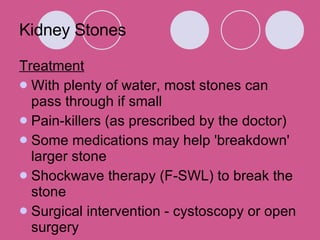 Kidney Stones Treatment With plenty of water, most stones can pass through if small  Pain-killers (as prescribed by the doctor)  Some medications may help 'breakdown' larger stone  Shockwave therapy (F-SWL) to break the stone  Surgical intervention - cystoscopy or open surgery  