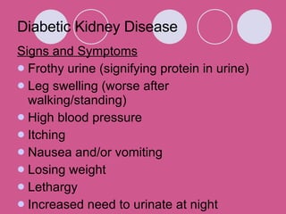 Diabetic Kidney Disease Signs and Symptoms Frothy urine (signifying protein in urine)  Leg swelling (worse after walking/standing)  High blood pressure  Itching  Nausea and/or vomiting  Losing weight  Lethargy  Increased need to urinate at night  